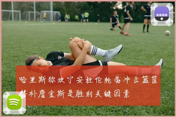 哈里斯称坎宁安杜伦轮番冲击篮筐替补詹金斯是胜利关键因素