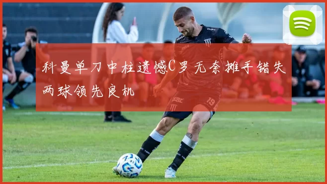 科曼单刀中柱遗憾C罗无奈摊手错失两球领先良机