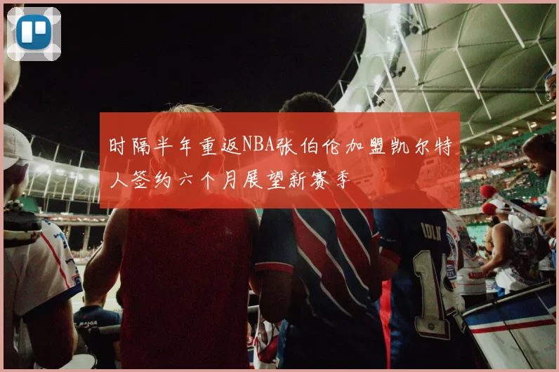 时隔半年重返NBA张伯伦加盟凯尔特人签约六个月展望新赛季