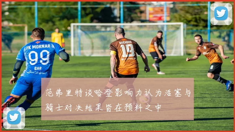 范弗里特谈哈登影响力认为活塞与骑士对决结果皆在预料之中