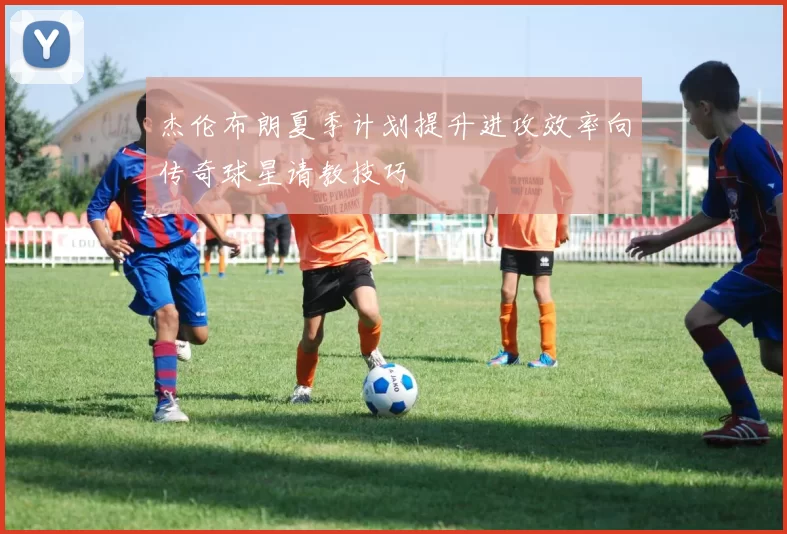 杰伦布朗夏季计划提升进攻效率向传奇球星请教技巧