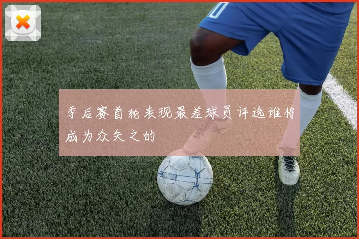 季后赛首轮表现最差球员评选谁将成为众矢之的
