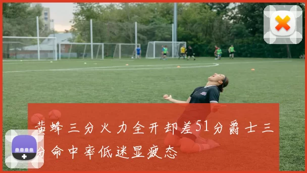 黄蜂三分火力全开却差51分爵士三分命中率低迷显疲态