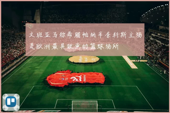 文班亚马称希腊帕纳辛奈科斯主场是欧洲最具敌意的篮球场所