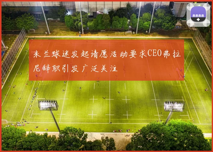 米兰球迷发起请愿活动要求CEO弗拉尼辞职引发广泛关注