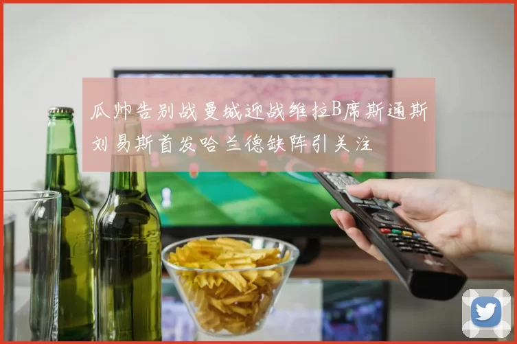 瓜帅告别战曼城迎战维拉B席斯通斯刘易斯首发哈兰德缺阵引关注