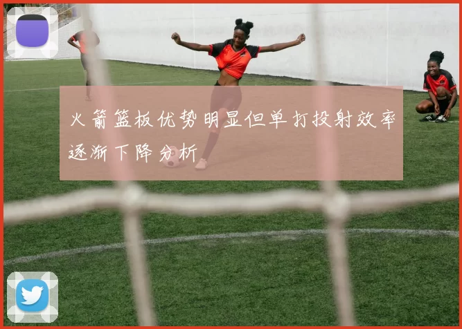 火箭篮板优势明显但单打投射效率逐渐下降分析