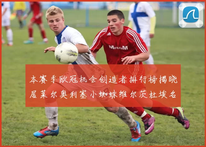 本赛季欧冠机会创造者排行榜揭晓居莱尔奥利塞小蜘蛛维尔茨杜埃名列前五