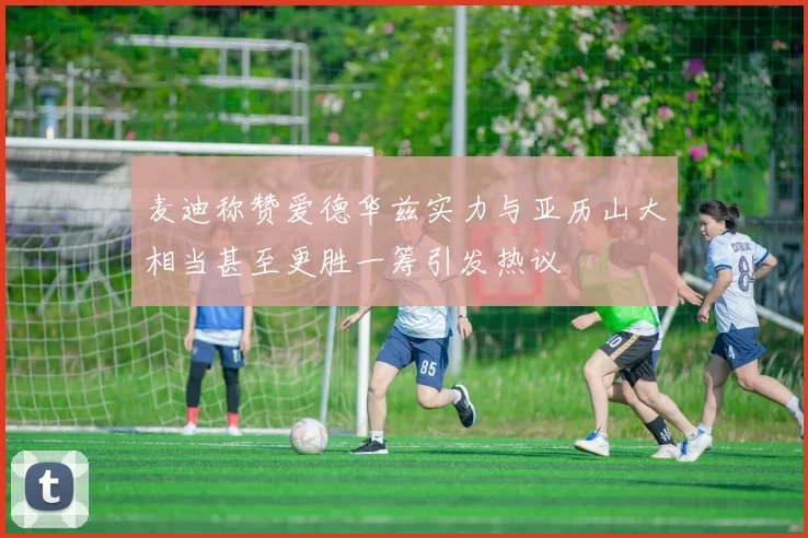 麦迪称赞爱德华兹实力与亚历山大相当甚至更胜一筹引发热议