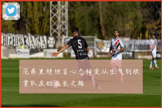 范弗里特坦言心态转变从生气到欣赏队友的成长之路