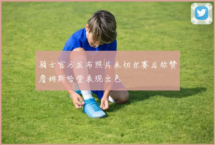 骑士官方发布照片米切尔赛后称赞詹姆斯哈登表现出色